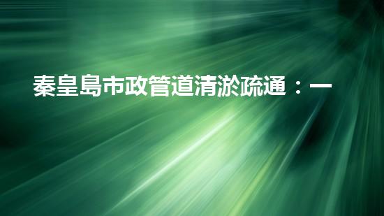秦皇島市政管道清淤疏通：一場隱匿的城市危機(jī)！